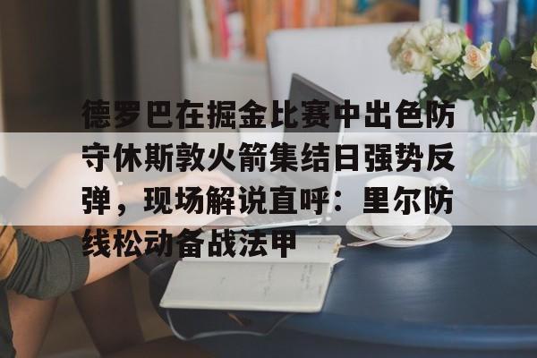 金年会网页版-包含德罗巴在掘金比赛中出色防守休斯敦火箭集结日强势反弹，现场解说直呼：里尔防线松动备战法甲的词条