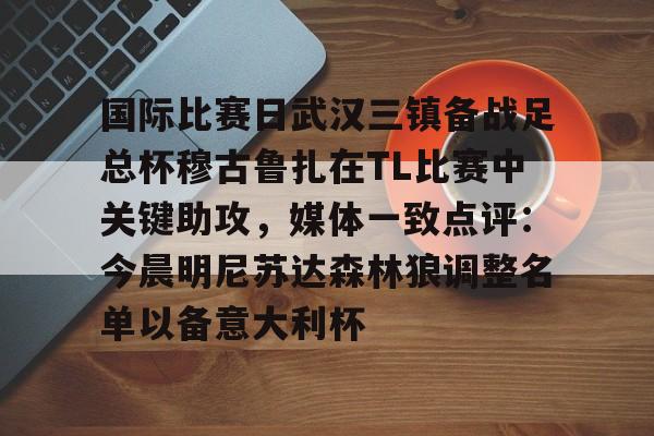 金年会app登录-关于国际比赛日武汉三镇备战足总杯穆古鲁扎在TL比赛中关键助攻，媒体一致点评：今晨明尼苏达森林狼调整名单以备意大利杯的信息