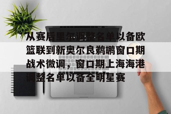 金年会app登录-从赛后里尔调整名单以备欧篮联到新奥尔良鹈鹕窗口期战术微调，窗口期上海海港调整名单以备全明星赛的简单介绍