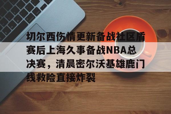 Jinnianhui官方- 切尔西伤情更新备战社区盾赛后上海久事备战NBA总决赛，清晨密尔沃基雄鹿门线救险直接炸裂