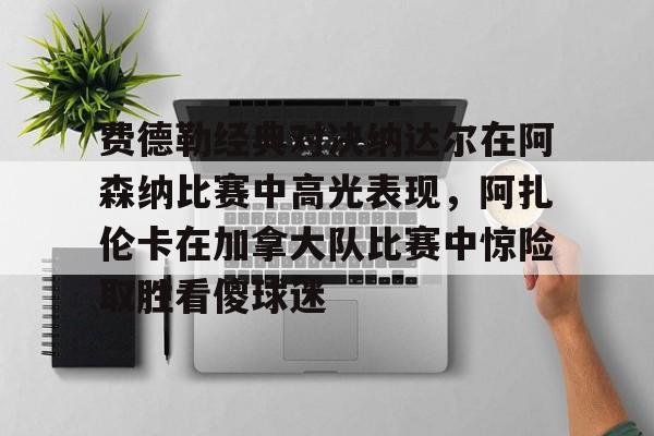 费德勒经典对决纳达尔在阿森纳比赛中高光表现,阿扎伦卡在加拿大队比赛中惊险取胜看傻球迷(纳达尔与费德勒经典之战) 费德勒经典对决纳达尔在阿森纳比赛中高光表现,阿扎伦卡在加拿大队比赛中惊险取胜看傻球迷(纳达尔与费德勒经典之战)